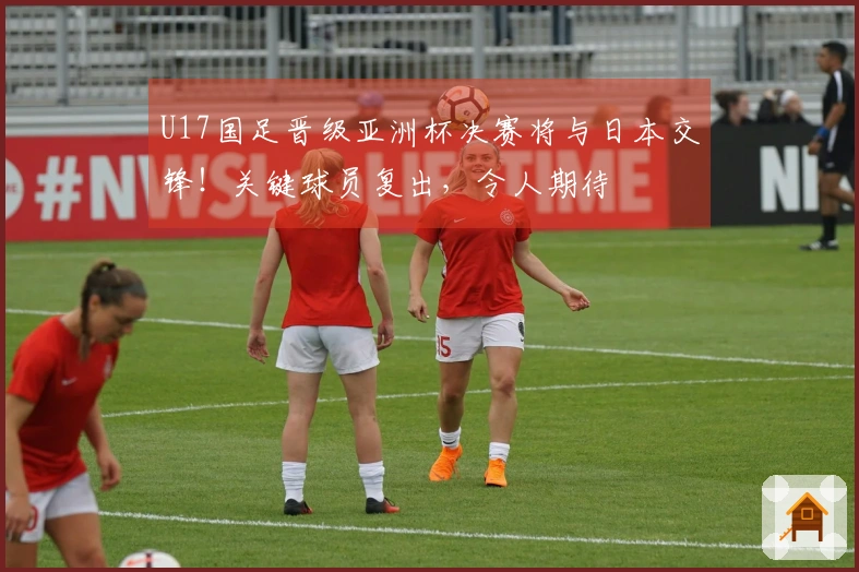 U17国足晋级亚洲杯决赛将与日本交锋!关键球员复出,令人期待