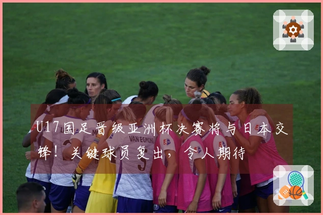 U17国足晋级亚洲杯决赛将与日本交锋！关键球员复出，令人期待